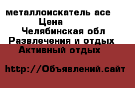 металлоискатель асе 150 › Цена ­ 7 000 - Челябинская обл. Развлечения и отдых » Активный отдых   